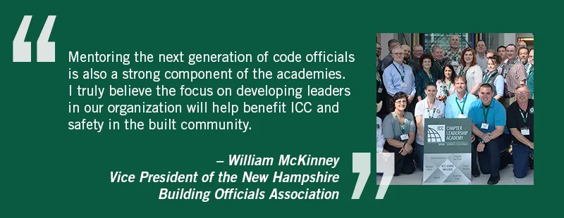 Mentoring the next generation of code officials is also a strong component of the academies. I truly believe the focus on developing leaders in ur organization will help benefit ICC and safety in the community. William McKinney, Vice President of the New Hampshire Building Officials Association